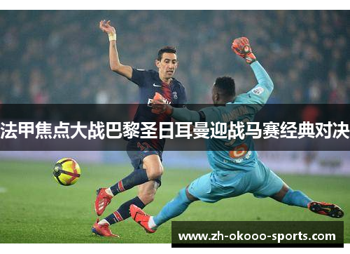 法甲焦点大战巴黎圣日耳曼迎战马赛经典对决 法甲焦点大战巴黎圣日耳曼迎战马赛经典对决