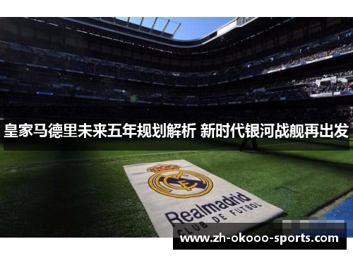 皇家马德里未来五年规划解析 新时代银河战舰再出发 皇家马德里未来五年规划解析 新时代银河战舰再出发