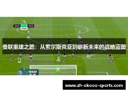 曼联重建之路:从索尔斯克亚到崭新未来的战略蓝图 曼联重建之路:从索尔斯克亚到崭新未来的战略蓝图