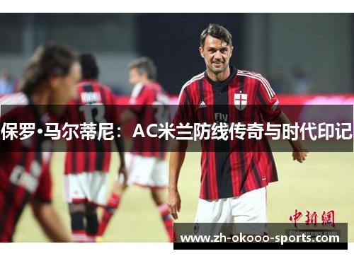 保罗·马尔蒂尼:AC米兰防线传奇与时代印记 保罗·马尔蒂尼:AC米兰防线传奇与时代印记