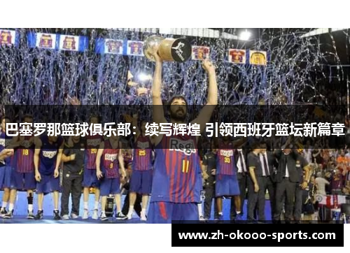 巴塞罗那篮球俱乐部:续写辉煌 引领西班牙篮坛新篇章 巴塞罗那篮球俱乐部:续写辉煌 引领西班牙篮坛新篇章