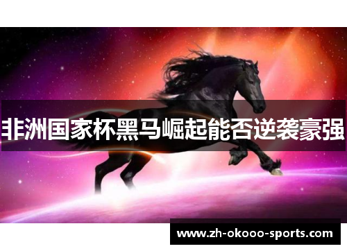 非洲国家杯黑马崛起能否逆袭豪强 非洲国家杯黑马崛起能否逆袭豪强