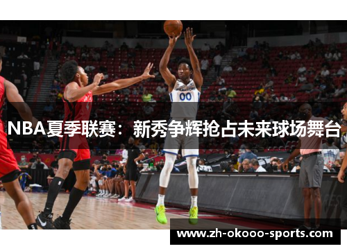 NBA夏季联赛:新秀争辉抢占未来球场舞台 NBA夏季联赛:新秀争辉抢占未来球场舞台