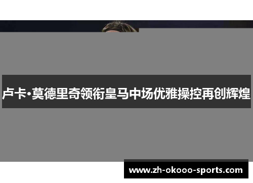 卢卡·莫德里奇领衔皇马中场优雅操控再创辉煌 卢卡·莫德里奇领衔皇马中场优雅操控再创辉煌