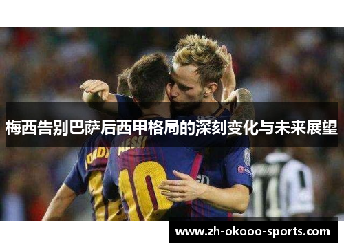 梅西告别巴萨后西甲格局的深刻变化与未来展望 梅西告别巴萨后西甲格局的深刻变化与未来展望