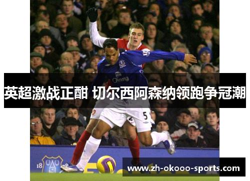 英超激战正酣 切尔西阿森纳领跑争冠潮 英超激战正酣 切尔西阿森纳领跑争冠潮